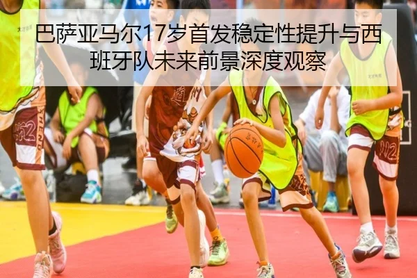 巴萨亚马尔17岁首发稳定性提升与西班牙队未来前景深度观察