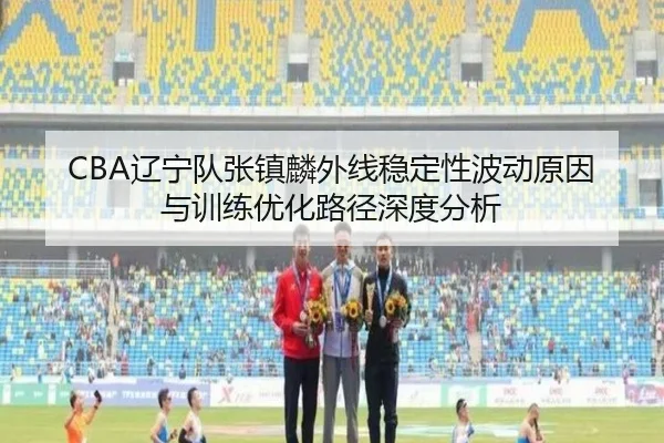 CBA辽宁队张镇麟外线稳定性波动原因与训练优化路径深度分析