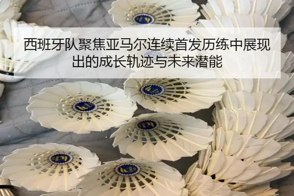 西班牙队聚焦亚马尔连续首发历练中展现出的成长轨迹与未来潜能