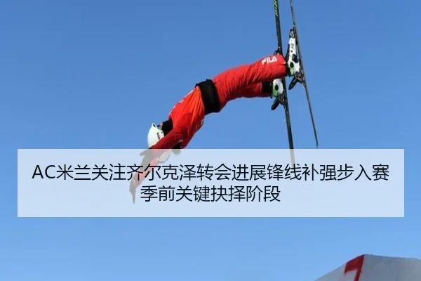 AC米兰关注齐尔克泽转会进展锋线补强步入赛季前关键抉择阶段