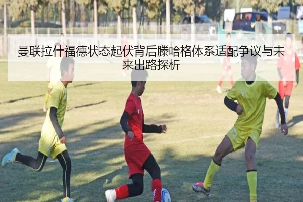 曼联拉什福德状态起伏背后滕哈格体系适配争议与未来出路探析