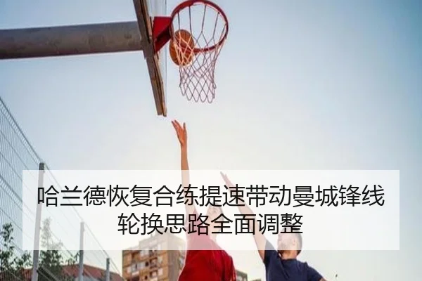 哈兰德恢复合练提速带动曼城锋线轮换思路全面调整