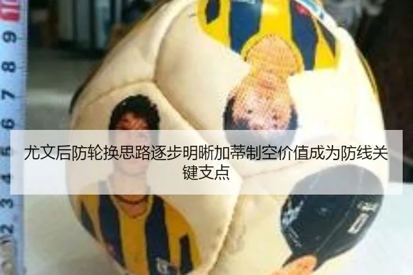 尤文后防轮换思路逐步明晰加蒂制空价值成为防线关键支点