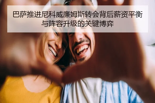 巴萨推进尼科威廉姆斯转会背后薪资平衡与阵容升级的关键博弈