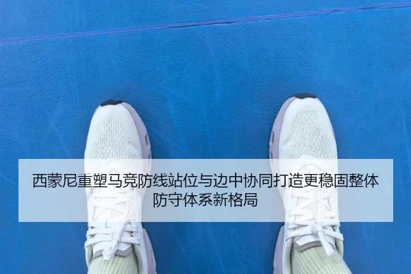 西蒙尼重塑马竞防线站位与边中协同打造更稳固整体防守体系新格局